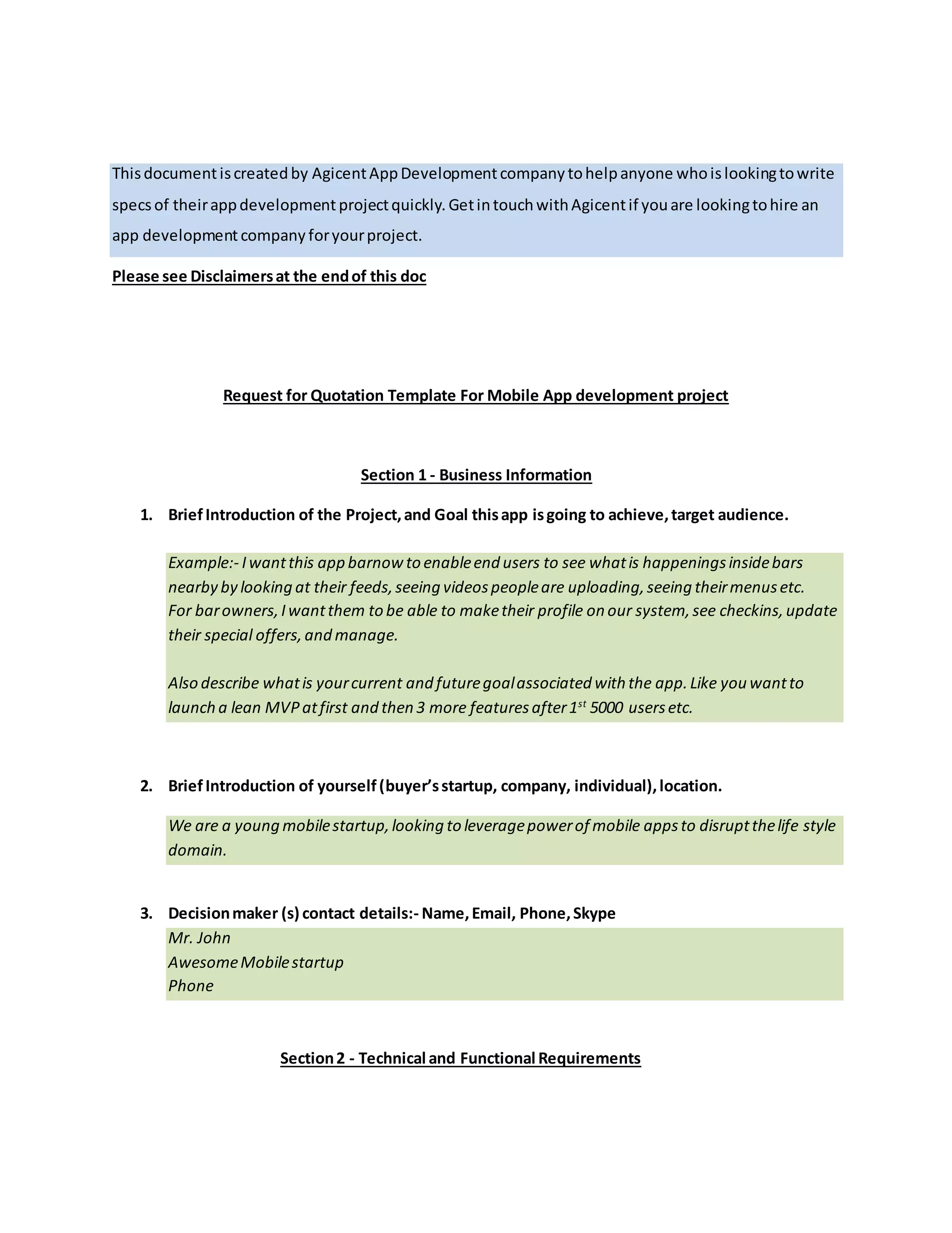 Thisdocumentiscreatedby AgicentAppDevelopmentCompany tohelpanyone whoislookingtowrite
specsof theirappdevelopmentprojectquickly. Feelfree togetintouchwithAgicentif youare looking
to hire an app developmentcompany foryourproject.
Request for Quotation Template For Mobile App development project
Section 1 - Business Information
1. BriefIntroduction of the Project,and Goal thisapp isgoing to achieve,target audience.
An example- I wantthisapp barnow to enableend usersto see whatis happeningsinsidebars
nearby by looking at their feeds,seeing videospeopleare uploading,seeing theirmenusetc.
For barowners,Iwantthem to be able to maketheir profile on our system,seecheckins,update
their special offers,and manage.
Also describe whatis yourcurrent and futuregoalassociated with the app. Forexample, you
wantto launch a lean MVPat first and then 3 morefeaturesafter1st
5000 usersetc.
2. BriefIntroduction of yourself(buyer’sstartup, company, individual),location.
Example- We are a young mobilestartup,looking to leveragepowerof mobile appsto disrupt
the life style domain.
3. Decisionmaker (s) contact details:- Name,Email, Phone,Skype.
Mr. John
AwesomeMobilestartup
Phone
Section2 - Technical and Functional Requirements
4. Target OS Platforms.
iOS | Android|Windows|Web | Others
 