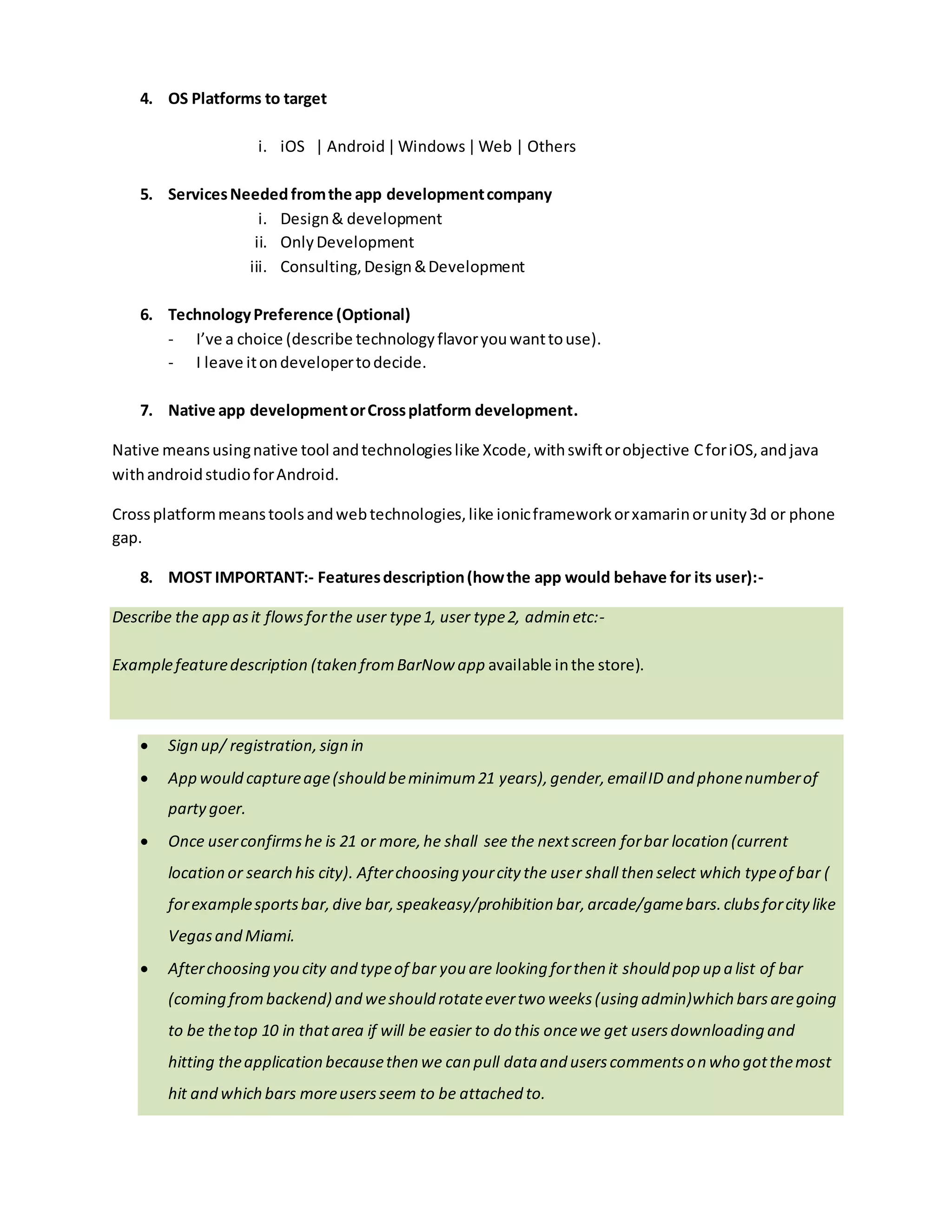Mention onesyou wantto target initially.
5. ServicesNeededfromthe app developmentcompany.
i. Design& development
ii. OnlyDevelopment
iii. Consulting,Design&Development
6. TechnologyPreference (Optional).
- I’ve a choice (describe technologyflavoryouwantto use).
- I leave itondevelopertodecide.
7. Native app developmentorCrossplatform development.
Native meansusingnative tool andtechnologieslike Xcode,withswiftorobjective CforiOS,andjava
withandroidstudioforAndroid.
Crossplatformmeans toolsandwebtechnologies,like ionicframeworkorxamarinorunity3d or phone
gap.
8. MOST IMPORTANT - Featuresdescription(how the app behavesfor the user).
Describe the app asit flowsforthe user type1, user type2, admin etc:-
Examplefeature description(taken from the BarNow app available in the store):
 Sign up/ registration,sign in.
 App would captureage(should beminimum21 years),gender,emailID and phonenumberof
party goers.
 Once userconfirmshe is 21 or more,he shall see the nextscreen forbar location (current
location or search his city). Afterchoosing yourcity the user shall then select which typeof bar (
forexamplesportsbar,dive bar,speakeasy/prohibition bar,arcade/gamebars.clubsforcitylike
Vegasand Miami.
 Afterchoosing you city and typeof bar you are looking forthen it should pop up a list of bar
(coming frombackend) and weshould rotateevertwo weeks(using admin)which barsaregoing
to be thetop 10 in thatarea if will be easier to do this oncewe get usersdownloading and
hitting theapplication becausethen we can pull data and userscommentson who gotthemost
hit and which bars moreusersseem to be attached to.
 A usershall be able to check-in the baron the app,when he physically checksin.
 Once you chosethe baryou wantto look at thebars main pagewill comeup and on this it will
 