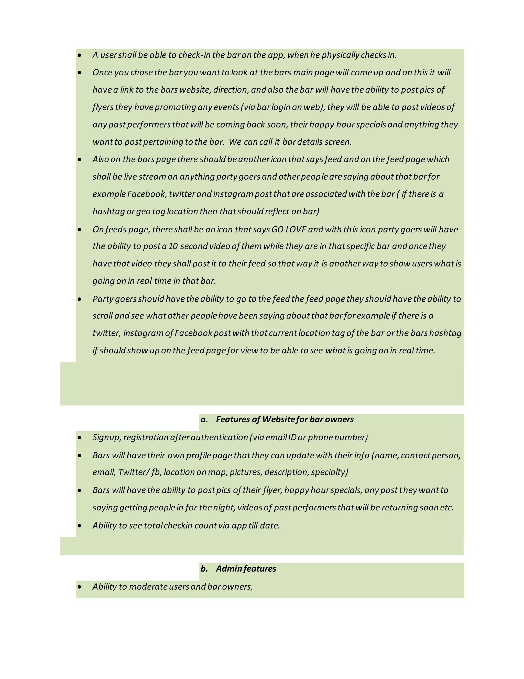 havea link to the barswebsite,direction,and also thebar will havetheability to postpics of
flyersthey havepromoting any events(via barlogin on web), they will be able to postvideosof
any pastperformersthatwill be coming back soon,theirhappy hourspecialsand anything they
wantto postpertaining to the bar. We can call it bardetails screen.
 Also on the barspagethere should beanothericon thatsaysfeed and on the feed pagewhich
shall be live streamon anything party goersand otherpeoplearesaying aboutthatbarfor
exampleFacebook,twitterand instagrampostthatareassociated with thebar ( if thereis a
hashtag orgeo tag location then thatshould reflect on bar)
 On feeds page,thereshall be an icon thatsaysGO LOVE and with this icon party goerswill have
the ability to posta 10 second video of themwhile they are in thatspecific bar and oncethey
havethatvideo they shall post it to their feed so thatway it is anotherway to show userswhatis
going on in real time in thatbar.
 Partygoersshould havetheability to go to the feed the feed pagethey should havetheability to
scroll and see whatother peoplehavebeen saying aboutthatbarforexampleif there is a
twitter, instagramof Facebookpostwith thatcurrentlocation tag of the bar orthe barshashtag
if should showup on the feed pagefor view to be able to see whatis going on in real time.
a. Features of Websitefor bar owners
 Signup,registration afterauthentication (via emailIDor phonenumber).
 Bars will havetheir own profilepagethatthey can updatewith their info (name,contactperson,
email, Twitter/ fb,location on map,pictures,description,specialty).
 Bars will havethe ability to postpics of their flyer,happy hourspecials,any postthey wantto
saying getting peoplein for thenight,videosof pastperformersthatwill be returning soon etc.
 Ability to see totalcheckin countvia app till date.
b. Adminfeatures
 Ability to moderateusersand barowners.
 Logsinto username/password secured,admin portalon any browser,and seeuseranalytics
(numberof userson app,newdownloads,theiremailIDs/ contactdetails).
 