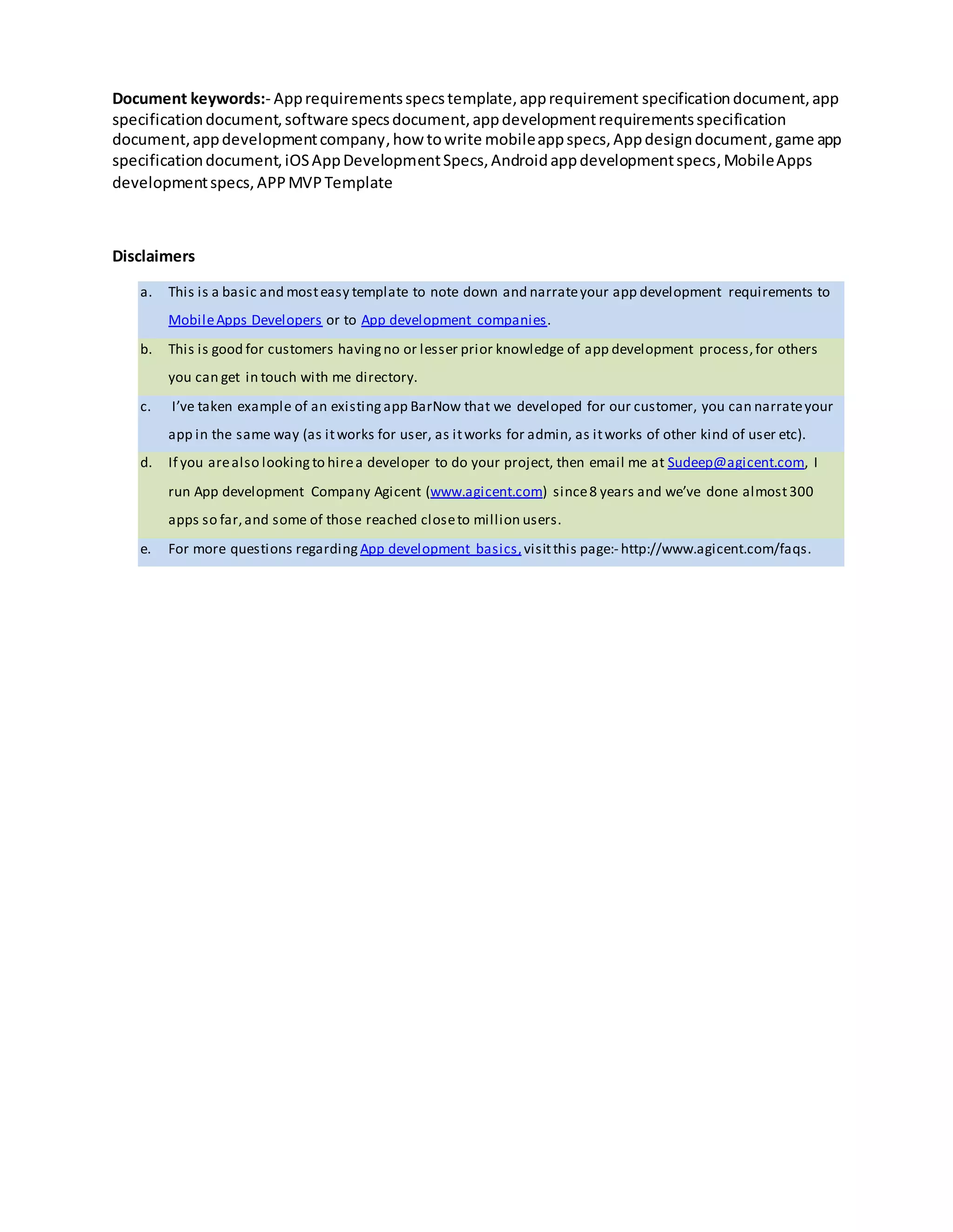 document,appdevelopmentcompany,how towrite mobileappspecs,Appdesigndocument,game app
specificationdocument,iOSAppDevelopmentSpecs,Androidappdevelopmentspecs,MobileApps
developmentspecs,APPMVPTemplate
Disclaimers
a. This is a basic (and non tech savvy) template to note down and communicate your app development
requirements to MobileApps Developers or to App development companies
b. This is good for customers having no, or lesser prior knowledge of app development process,for others
you can get in touch with me directory.
c. I’ve taken example of an existing app BarNow that we developed for one of our customers with their
permission;you can narrate your app in the same way (as itworks for user, as itworks for admin,as it
works of other kind of user etc).
d. If you arealso looking to hirea developer to do your project, then email me at Sudeep@agicent.com, I
run App development Company Agicent (www.agicent.com) since8 years and we’ve done almost300
apps so far,and some of those reached closeto million users.
e. For more questions regarding App development basics,visitthis page:- http://www.agicent.com/faqs.
 