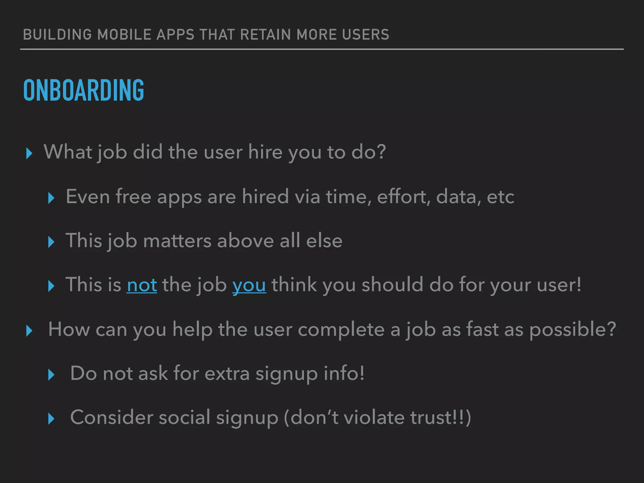 BUILDING MOBILE APPS THAT RETAIN MORE USERS
ONBOARDING
▸ What job did the user hire you to do?
▸ Even free apps are hired via time, effort, data, etc
▸ This job matters above all else
▸ This is not the job you think you should do for your user!
▸ How can you help the user complete a job as fast as possible?
▸ Do not ask for extra signup info!
▸ Consider social signup (don’t violate trust!!)
 