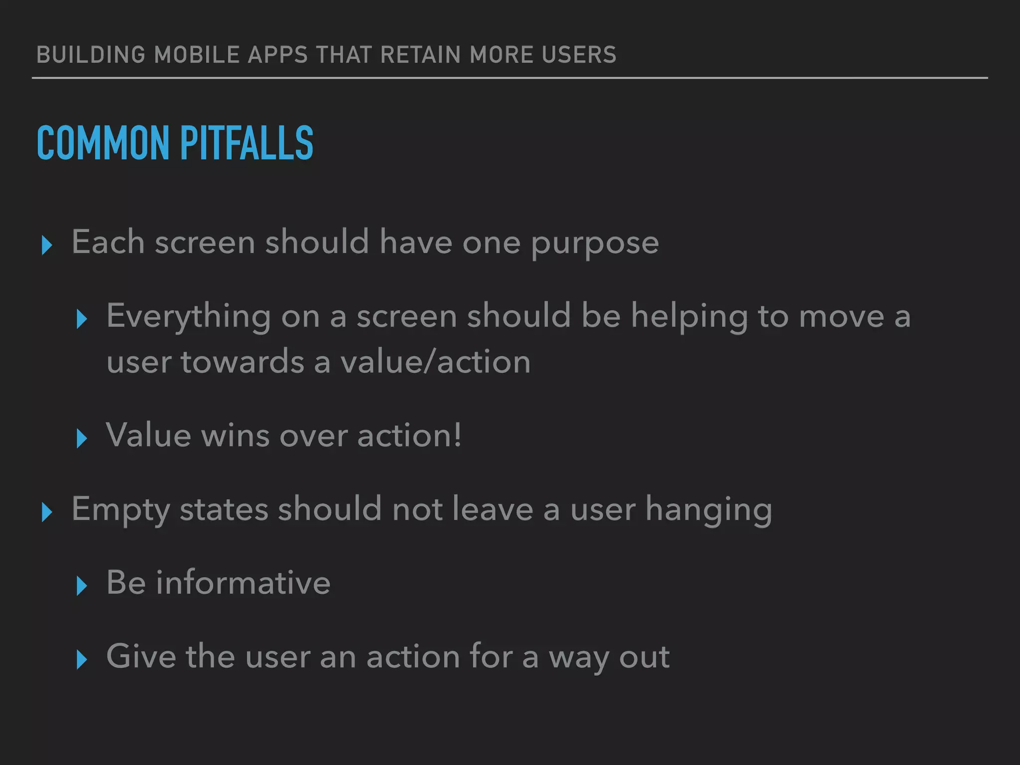 BUILDING MOBILE APPS THAT RETAIN MORE USERS
COMMON PITFALLS
▸ Each screen should have one purpose
▸ Everything on a screen should be helping to move a
user towards a value/action
▸ Value wins over action!
▸ Empty states should not leave a user hanging
▸ Be informative
▸ Give the user an action for a way out
 
