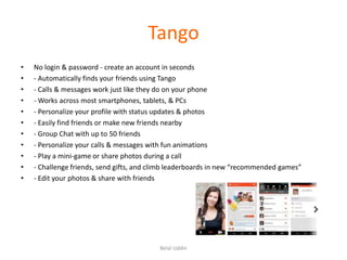 Tango
•
•
•
•
•
•
•
•
•
•
•

No login & password - create an account in seconds
- Automatically finds your friends using Tango
- Calls & messages work just like they do on your phone
- Works across most smartphones, tablets, & PCs
- Personalize your profile with status updates & photos
- Easily find friends or make new friends nearby
- Group Chat with up to 50 friends
- Personalize your calls & messages with fun animations
- Play a mini-game or share photos during a call
- Challenge friends, send gifts, and climb leaderboards in new “recommended games”
- Edit your photos & share with friends

Belal Uddin

 
