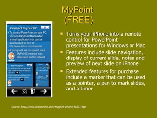MyPoint  (FREE) Turns your iPhone into  a remote control for PowerPoint presentations for Windows or Mac Features include slide navigation, display of current slide, notes and preview of next slide on iPhone Extended features for purchase include a marker that can be used as a pointer, a pen to mark slides, and a timer Source: http://www.appstorehq.com/mypoint-iphone-86367/app 