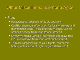 Other Miscellaneous iPhone Apps Free: PocketJustice (abstracts of S. Ct. decisions) CardStar (barcode information for loyalty, reward and membership cards – including library cards. Can be scanned directly from your iPhone screen.) OverDrive Media Console (downloads and plays free MP3 audio books from your local public library) TripCase (organizes all of your flights, rental cars, hotels; notifies you of flight or gate status, etc.) 