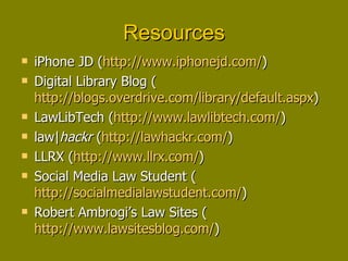 Resources iPhone JD ( http://www.iphonejd.com/ ) Digital Library Blog ( http://blogs.overdrive.com/library/default.aspx ) LawLibTech ( http://www.lawlibtech.com/ ) law| hackr  ( http://lawhackr.com/ ) LLRX ( http://www.llrx.com/ ) Social Media Law Student ( http://socialmedialawstudent.com/ ) Robert Ambrogi’s Law Sites ( http://www.lawsitesblog.com/ ) 