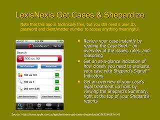 LexisNexis Get Cases & Shepardize Review your case instantly by reading the Case Brief – an overview of the issues, rules, and reasoning Get an at-a-glance indication of how closely you need to evaluate your case with Shepard’s Signal™ Indicators Get an overview of your case’s legal treatment up front by viewing the Shepard’s Summary, right at the top of your Shepard’s reports Note that this app is  technically  free, but you still need a user ID, password and client/matter number to access anything meaningful Source: http://itunes.apple.com/us/app/lexisnexis-get-cases-shepardize/id336328468?mt=8 