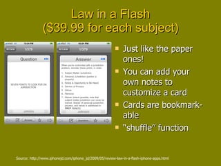 Law in a Flash ($39.99 for each subject) Just like the paper ones! You can add your own notes to customize a card Cards are bookmark-able “ shuffle” function Source: http://www.iphonejd.com/iphone_jd/2009/05/review-law-in-a-flash-iphone-apps.html 