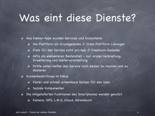 Was eint diese Dienste?
          Aus kleinen Apps wurden Services und Ecosysteme
                 Die Plattform als Grundgedanke / Cross Plattform Lösungen
                                                 /
                 Preis für den Service nicht pro App / Freemium-Gedanke
                                                      /
                 APIs als elementarer Bestandteil - zur viralen Verbreitung,
                 Erweiterung und Weiterverarbeitung
                 Dritte sollen helfen den Service noch besser zu machen und zu
                 skalieren
          Kundenbedürfnisse im Fokus
                 Klarer und schnell erkennbare Nutzen für den User
                 Soziale Komponenten
          Die mitgelieferten Funktionen des Smartphones werden genutzt
                 Kamera, GPS, L-B-S, iCloud, Adressbuch


amb consult - Trends bei mobilen Diensten                                        6
 