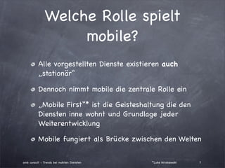 Welche Rolle spielt
                    mobile?
          Alle vorgestellten Dienste existieren auch
          „stationär“

          Dennoch nimmt mobile die zentrale Rolle ein

          „Mobile First“* ist die Geisteshaltung die den
          Diensten inne wohnt und Grundlage jeder
          Weiterentwicklung

          Mobile fungiert als Brücke zwischen den Welten

amb consult - Trends bei mobilen Diensten   *Luke Wroblewski   7
 