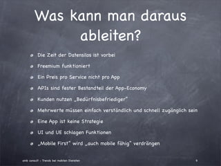 Was kann man daraus
             ableiten?
          Die Zeit der Datensilos ist vorbei

          Freemium funktioniert

          Ein Preis pro Service nicht pro App

          APIs sind fester Bestandteil der App-Economy

          Kunden nutzen „Bedürfnisbefriediger“

          Mehrwerte müssen einfach verständlich und schnell zugänglich sein

          Eine App ist keine Strategie

          UI und UE schlagen Funktionen

          „Mobile First“ wird „auch mobile fähig“ verdrängen


amb consult - Trends bei mobilen Diensten                                 9
 