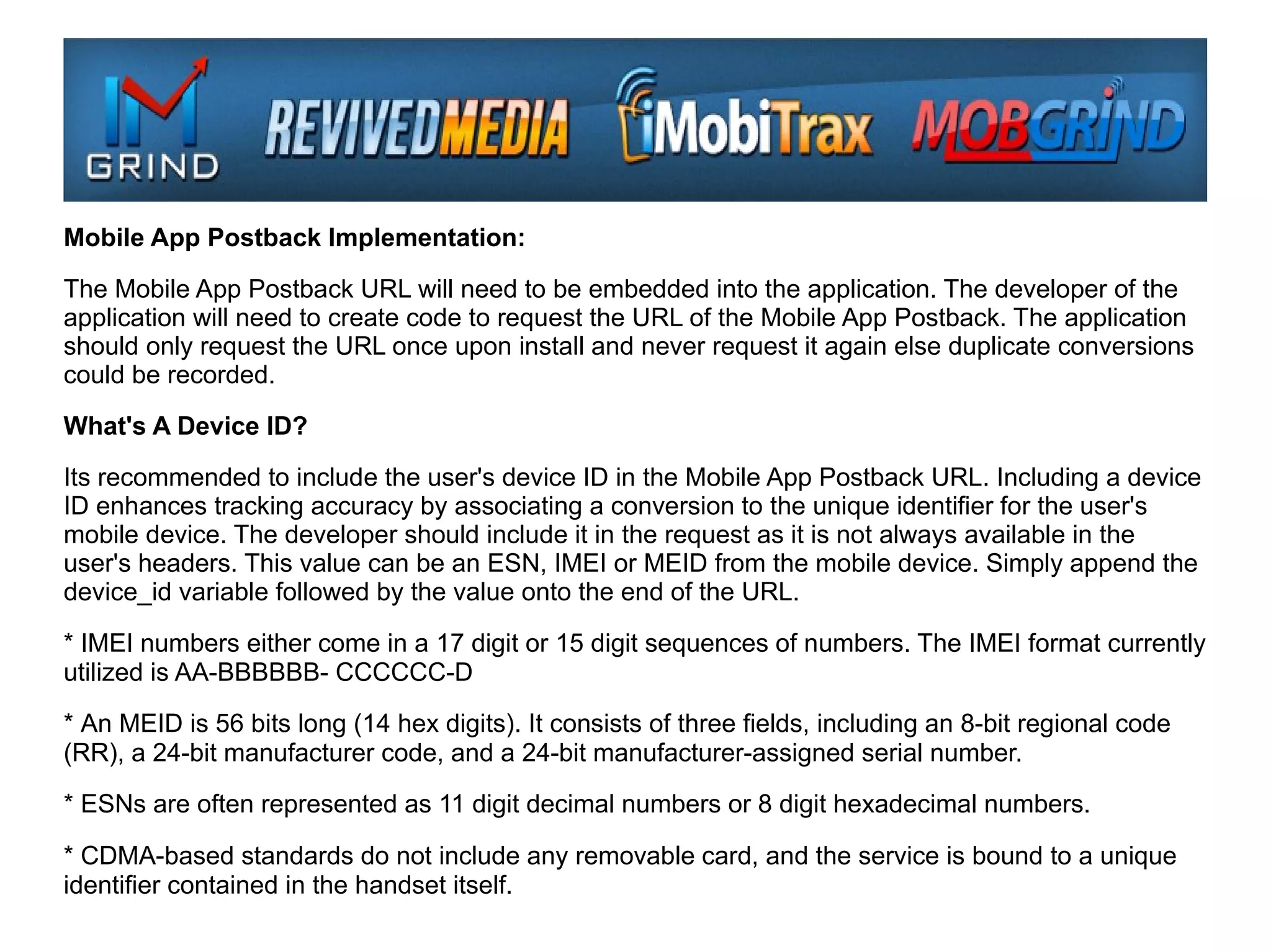 Mobile App Postback Implementation:

The Mobile App Postback URL will need to be embedded into the application. The developer of the
application will need to create code to request the URL of the Mobile App Postback. The application
should only request the URL once upon install and never request it again else duplicate conversions
could be recorded.

What's A Device ID?

Its recommended to include the user's device ID in the Mobile App Postback URL. Including a device
ID enhances tracking accuracy by associating a conversion to the unique identifier for the user's
mobile device. The developer should include it in the request as it is not always available in the
user's headers. This value can be an ESN, IMEI or MEID from the mobile device. Simply append the
device_id variable followed by the value onto the end of the URL.

* IMEI numbers either come in a 17 digit or 15 digit sequences of numbers. The IMEI format currently
utilized is AA-BBBBBB- CCCCCC-D

* An MEID is 56 bits long (14 hex digits). It consists of three fields, including an 8-bit regional code
(RR), a 24-bit manufacturer code, and a 24-bit manufacturer-assigned serial number.

* ESNs are often represented as 11 digit decimal numbers or 8 digit hexadecimal numbers.

* CDMA-based standards do not include any removable card, and the service is bound to a unique
identifier contained in the handset itself.
 