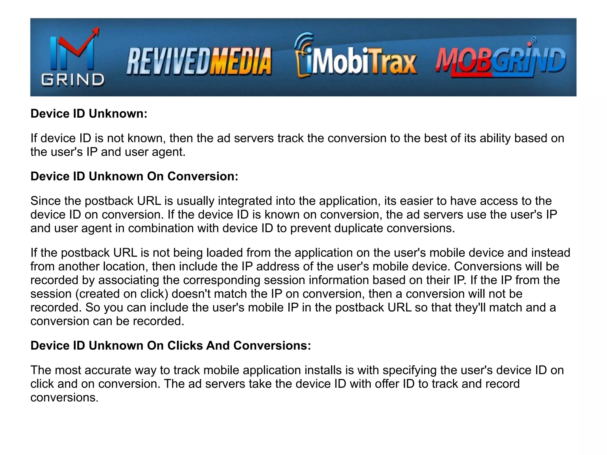 Device ID Unknown:

If device ID is not known, then the ad servers track the conversion to the best of its ability based on
the user's IP and user agent.

Device ID Unknown On Conversion:

Since the postback URL is usually integrated into the application, its easier to have access to the
device ID on conversion. If the device ID is known on conversion, the ad servers use the user's IP
and user agent in combination with device ID to prevent duplicate conversions.

If the postback URL is not being loaded from the application on the user's mobile device and instead
from another location, then include the IP address of the user's mobile device. Conversions will be
recorded by associating the corresponding session information based on their IP. If the IP from the
session (created on click) doesn't match the IP on conversion, then a conversion will not be
recorded. So you can include the user's mobile IP in the postback URL so that they'll match and a
conversion can be recorded.

Device ID Unknown On Clicks And Conversions:

The most accurate way to track mobile application installs is with specifying the user's device ID on
click and on conversion. The ad servers take the device ID with offer ID to track and record
conversions.
 