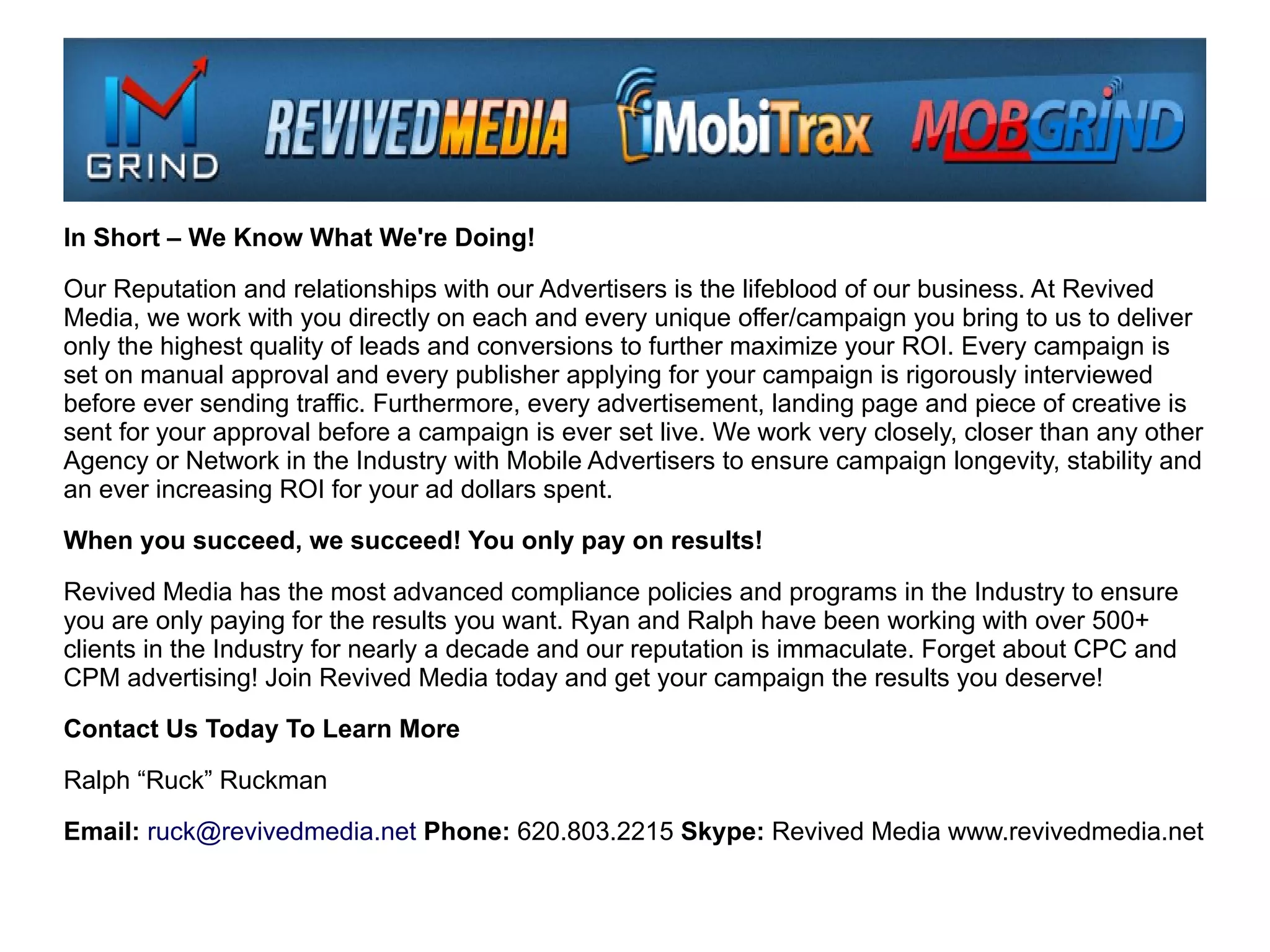 In Short – We Know What We're Doing!

Our Reputation and relationships with our Advertisers is the lifeblood of our business. At Revived
Media, we work with you directly on each and every unique offer/campaign you bring to us to deliver
only the highest quality of leads and conversions to further maximize your ROI. Every campaign is
set on manual approval and every publisher applying for your campaign is rigorously interviewed
before ever sending traffic. Furthermore, every advertisement, landing page and piece of creative is
sent for your approval before a campaign is ever set live. We work very closely, closer than any other
Agency or Network in the Industry with Mobile Advertisers to ensure campaign longevity, stability and
an ever increasing ROI for your ad dollars spent.

When you succeed, we succeed! You only pay on results!

Revived Media has the most advanced compliance policies and programs in the Industry to ensure
you are only paying for the results you want. Ryan and Ralph have been working with over 500+
clients in the Industry for nearly a decade and our reputation is immaculate. Forget about CPC and
CPM advertising! Join Revived Media today and get your campaign the results you deserve!

Contact Us Today To Learn More

Ralph “Ruck” Ruckman

Email: ruck@revivedmedia.net Phone: 620.803.2215 Skype: Revived Media www.revivedmedia.net
 