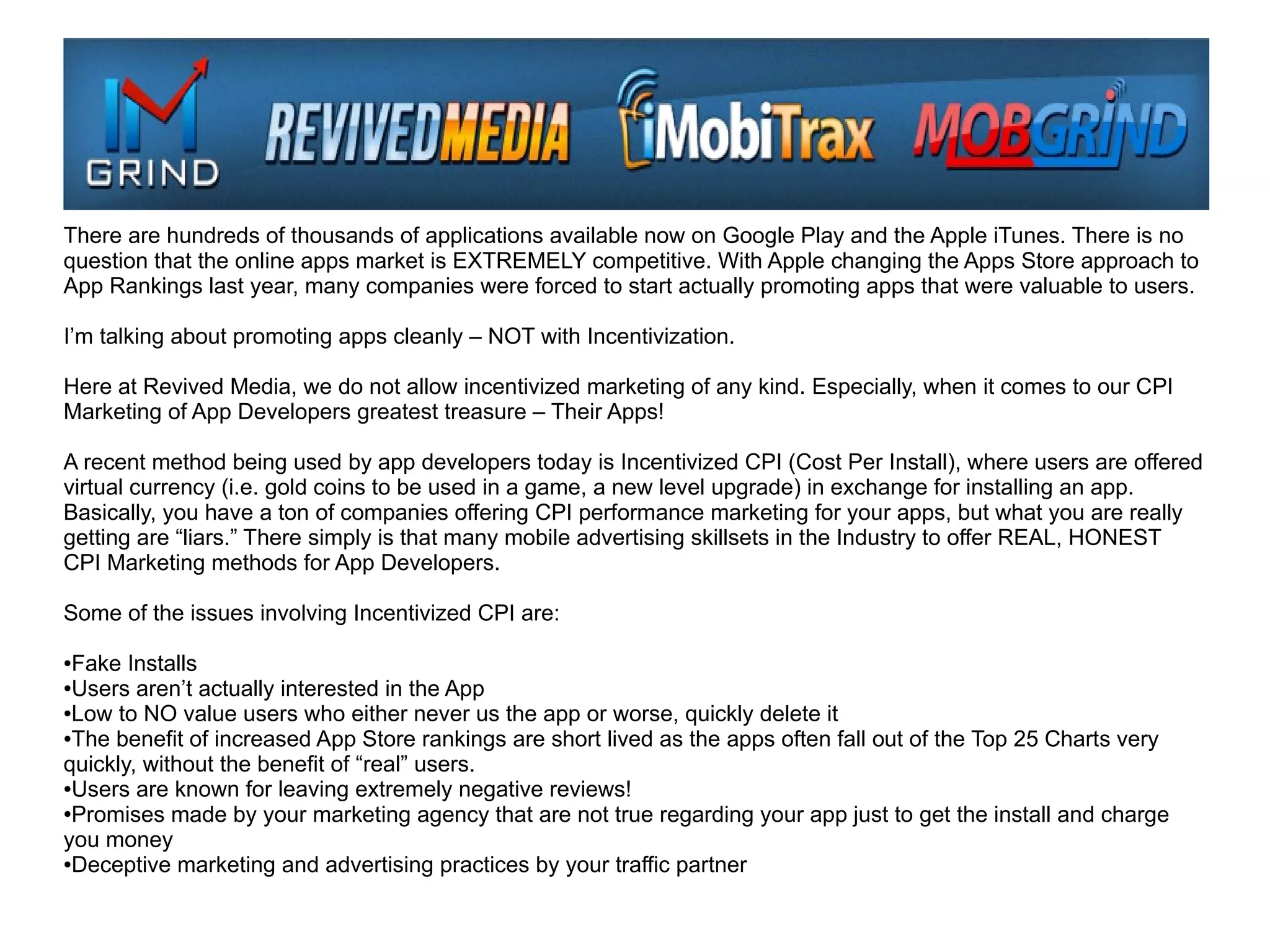 There are hundreds of thousands of applications available now on Google Play and the Apple iTunes. There is no
question that the online apps market is EXTREMELY competitive. With Apple changing the Apps Store approach to
App Rankings last year, many companies were forced to start actually promoting apps that were valuable to users.

I’m talking about promoting apps cleanly – NOT with Incentivization.

Here at Revived Media, we do not allow incentivized marketing of any kind. Especially, when it comes to our CPI
Marketing of App Developers greatest treasure – Their Apps!

A recent method being used by app developers today is Incentivized CPI (Cost Per Install), where users are offered
virtual currency (i.e. gold coins to be used in a game, a new level upgrade) in exchange for installing an app.
Basically, you have a ton of companies offering CPI performance marketing for your apps, but what you are really
getting are “liars.” There simply is that many mobile advertising skillsets in the Industry to offer REAL, HONEST
CPI Marketing methods for App Developers.

Some of the issues involving Incentivized CPI are:

●Fake Installs
●Users aren’t actually interested in the App

●Low to NO value users who either never us the app or worse, quickly delete it

●The benefit of increased App Store rankings are short lived as the apps often fall out of the Top 25 Charts very

quickly, without the benefit of “real” users.
●Users are known for leaving extremely negative reviews!

●Promises made by your marketing agency that are not true regarding your app just to get the install and charge

you money
●Deceptive marketing and advertising practices by your traffic partner
 