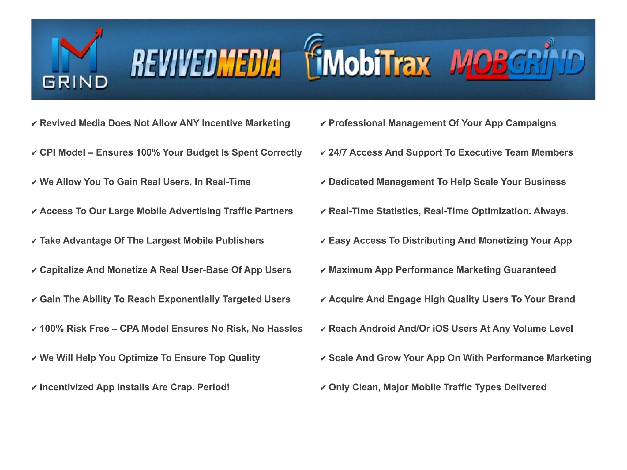 ✔ Revived Media Does Not Allow ANY Incentive Marketing      ✔ Professional Management Of Your App Campaigns


✔ CPI Model – Ensures 100% Your Budget Is Spent Correctly   ✔ 24/7 Access And Support To Executive Team Members


✔ We Allow You To Gain Real Users, In Real-Time             ✔ Dedicated Management To Help Scale Your Business


✔ Access To Our Large Mobile Advertising Traffic Partners   ✔ Real-Time Statistics, Real-Time Optimization. Always.


✔ Take Advantage Of The Largest Mobile Publishers           ✔ Easy Access To Distributing And Monetizing Your App


✔ Capitalize And Monetize A Real User-Base Of App Users     ✔ Maximum App Performance Marketing Guaranteed


✔ Gain The Ability To Reach Exponentially Targeted Users    ✔ Acquire And Engage High Quality Users To Your Brand


✔ 100% Risk Free – CPA Model Ensures No Risk, No Hassles    ✔ Reach Android And/Or iOS Users At Any Volume Level


✔ We Will Help You Optimize To Ensure Top Quality           ✔ Scale And Grow Your App On With Performance Marketing


✔ Incentivized App Installs Are Crap. Period!               ✔ Only Clean, Major Mobile Traffic Types Delivered
 