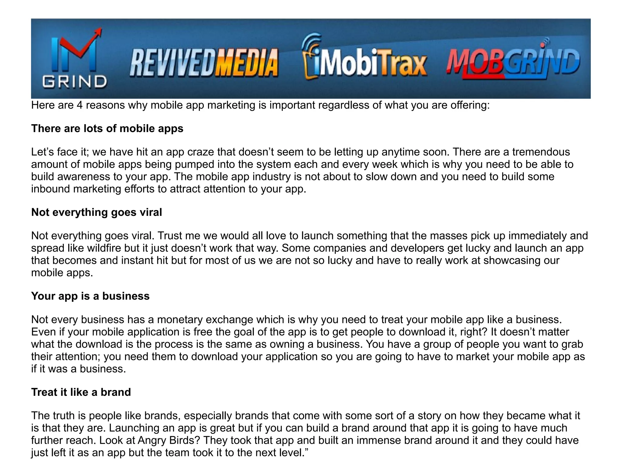 Here are 4 reasons why mobile app marketing is important regardless of what you are offering:

There are lots of mobile apps

Let’s face it; we have hit an app craze that doesn’t seem to be letting up anytime soon. There are a tremendous
amount of mobile apps being pumped into the system each and every week which is why you need to be able to
build awareness to your app. The mobile app industry is not about to slow down and you need to build some
inbound marketing efforts to attract attention to your app.

Not everything goes viral

Not everything goes viral. Trust me we would all love to launch something that the masses pick up immediately and
spread like wildfire but it just doesn’t work that way. Some companies and developers get lucky and launch an app
that becomes and instant hit but for most of us we are not so lucky and have to really work at showcasing our
mobile apps.

Your app is a business

Not every business has a monetary exchange which is why you need to treat your mobile app like a business.
Even if your mobile application is free the goal of the app is to get people to download it, right? It doesn’t matter
what the download is the process is the same as owning a business. You have a group of people you want to grab
their attention; you need them to download your application so you are going to have to market your mobile app as
if it was a business.

Treat it like a brand

The truth is people like brands, especially brands that come with some sort of a story on how they became what it
is that they are. Launching an app is great but if you can build a brand around that app it is going to have much
further reach. Look at Angry Birds? They took that app and built an immense brand around it and they could have
just left it as an app but the team took it to the next level.”
 