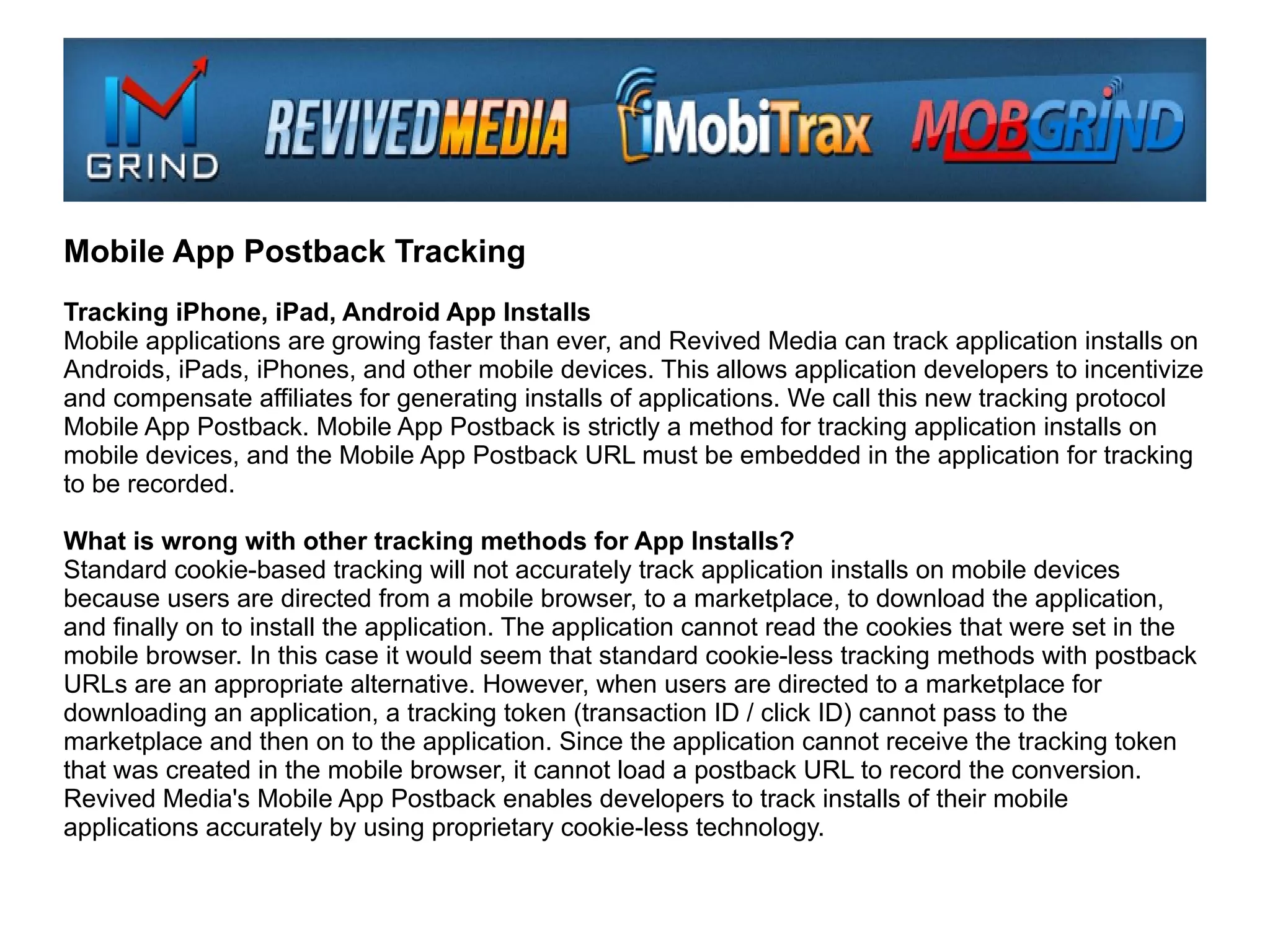 Mobile App Postback Tracking
Tracking iPhone, iPad, Android App Installs
Mobile applications are growing faster than ever, and Revived Media can track application installs on
Androids, iPads, iPhones, and other mobile devices. This allows application developers to incentivize
and compensate affiliates for generating installs of applications. We call this new tracking protocol
Mobile App Postback. Mobile App Postback is strictly a method for tracking application installs on
mobile devices, and the Mobile App Postback URL must be embedded in the application for tracking
to be recorded.

What is wrong with other tracking methods for App Installs?
Standard cookie-based tracking will not accurately track application installs on mobile devices
because users are directed from a mobile browser, to a marketplace, to download the application,
and finally on to install the application. The application cannot read the cookies that were set in the
mobile browser. In this case it would seem that standard cookie-less tracking methods with postback
URLs are an appropriate alternative. However, when users are directed to a marketplace for
downloading an application, a tracking token (transaction ID / click ID) cannot pass to the
marketplace and then on to the application. Since the application cannot receive the tracking token
that was created in the mobile browser, it cannot load a postback URL to record the conversion.
Revived Media's Mobile App Postback enables developers to track installs of their mobile
applications accurately by using proprietary cookie-less technology.
 