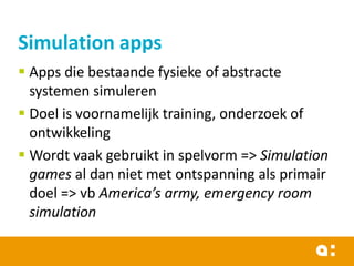 Simulation apps
 Apps die bestaande fysieke of abstracte
systemen simuleren
 Doel is voornamelijk training, onderzoek of
ontwikkeling
 Wordt vaak gebruikt in spelvorm => Simulation
games al dan niet met ontspanning als primair
doel => vb America’s army, emergency room
simulation

 