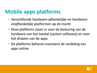Mobile apps platforms
 Verschillende hardware-afhankelijke en hardwareonafhankelijke platformen op de markt
 Deze platforms staan in voor de besturing van de
hardware van het toestel (system software) en voor
het draaien van de apps
 De platforms beheren eveneens de verdeling van
apps online

 
