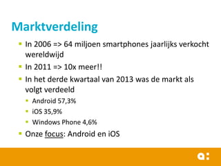 Marktverdeling
 In 2006 => 64 miljoen smartphones jaarlijks verkocht
wereldwijd
 In 2011 => 10x meer!!
 In het derde kwartaal van 2013 was de markt als
volgt verdeeld
 Android 57,3%
 iOS 35,9%
 Windows Phone 4,6%

 Onze focus: Android en iOS

 