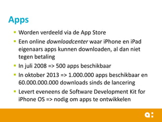 Apps
 Worden verdeeld via de App Store
 Een online downloadcenter waar iPhone en iPad
eigenaars apps kunnen downloaden, al dan niet
tegen betaling
 In juli 2008 => 500 apps beschikbaar
 In oktober 2013 => 1.000.000 apps beschikbaar en
60.000.000.000 downloads sinds de lancering
 Levert eveneens de Software Development Kit for
iPhone OS => nodig om apps te ontwikkelen

 