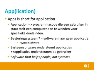 App(lication)
 Apps is short for application
 Application => programmacode die een gebruiker in
staat stelt een computer aan te wenden voor
specifieke doeleinden.
 Besturingssysteem? = software maar geen applicatie
 =systeemsoftware

 Systeemsoftware ondersteunt applicaties
=>applicaties ondersteunen de gebruiker
 Software that helps people, not systems

 