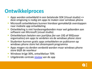 Ontwikkelproces
 Apps worden ontwikkeld in een betalende SDK (Visual studio) =>
deze omgeving is nodig om apps te maken voor windows phone
 Microsoft ontwikkelaars kunnen hierdoor gemakkelijk overstappen
naar mobiele app ontwikkeling
 Ontwikkeling is niet hardwaregebonden maar wel gebonden aan
software van Microsoft (visual studio)
 Ontwikkelaars betalen een jaarlijkse fee van 19$ of 99$(voor
organisaties) om apps te verdelen via de windows phone store
 Studenten kunnen gratis apps ontwikkelen en publiceren op
windows phone store het dreamspark programma
 Apps mogen via derden verdeeld worden maar windows phone
store blijft de voorkeur
 Windows krijgt 30%, ontwikkelaar 70%
 Uitgebreide centrale review van de app

 