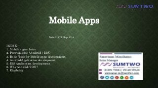 Mobile Apps 
Dated: 17th Sep 2014 
INDEX: 
1. Mobile apps– Intro 
2. Pre requisite (Android / IOS) 
3. Basic Tools for Mobile apps development 
4. Android Application development 
5. IOS Application development 
6. Why Android / IOS ? 
7. Eligibility 
 