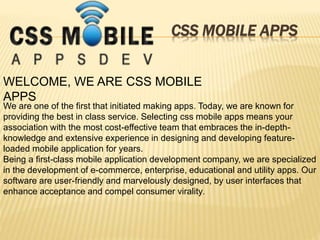 CSS MOBILE APPS
WELCOME, WE ARE CSS MOBILE
APPS
We are one of the first that initiated making apps. Today, we are known for
providing the best in class service. Selecting css mobile apps means your
association with the most cost-effective team that embraces the in-depth-
knowledge and extensive experience in designing and developing feature-
loaded mobile application for years.
Being a first-class mobile application development company, we are specialized
in the development of e-commerce, enterprise, educational and utility apps. Our
software are user-friendly and marvelously designed, by user interfaces that
enhance acceptance and compel consumer virality.
 