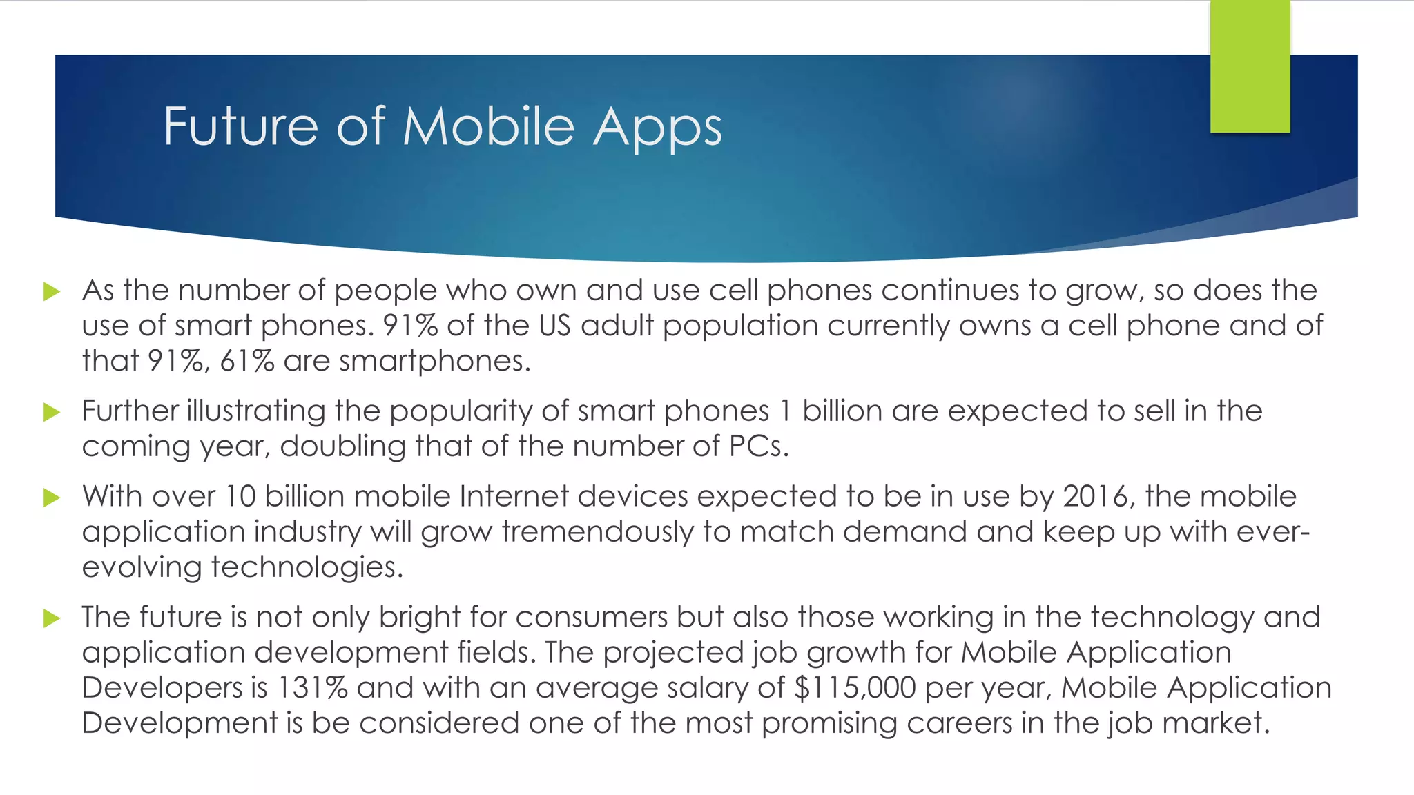 Future of Mobile Apps
 As the number of people who own and use cell phones continues to grow, so does the
use of smart phones. 91% of the US adult population currently owns a cell phone and of
that 91%, 61% are smartphones.
 Further illustrating the popularity of smart phones 1 billion are expected to sell in the
coming year, doubling that of the number of PCs.
 With over 10 billion mobile Internet devices expected to be in use by 2016, the mobile
application industry will grow tremendously to match demand and keep up with ever-
evolving technologies.
 The future is not only bright for consumers but also those working in the technology and
application development fields. The projected job growth for Mobile Application
Developers is 131% and with an average salary of $115,000 per year, Mobile Application
Development is be considered one of the most promising careers in the job market.
 