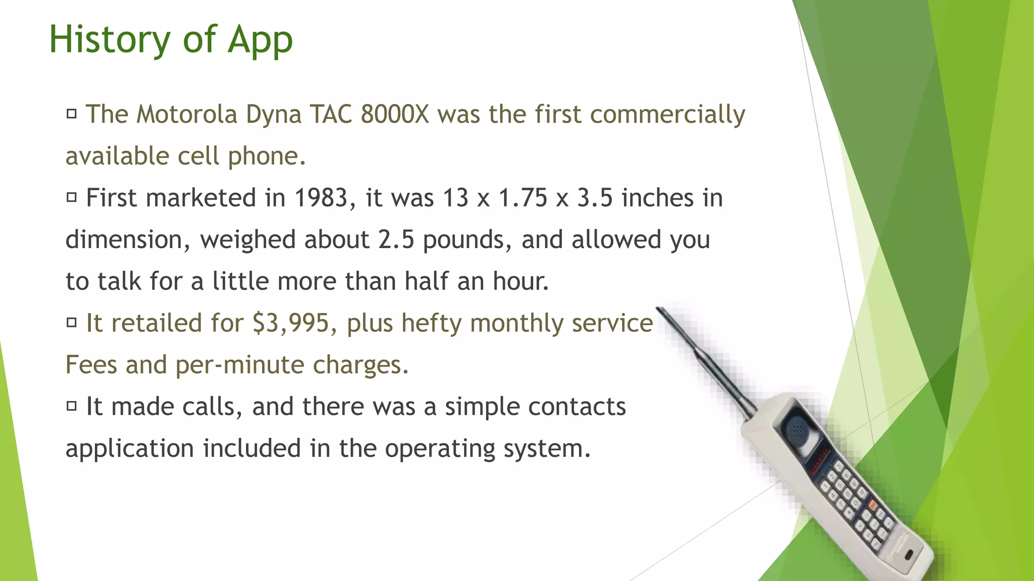 History of App
The Motorola Dyna TAC 8000X was the first commercially
available cell phone.
First marketed in 1983, it was 13 x 1.75 x 3.5 inches in
dimension, weighed about 2.5 pounds, and allowed you
to talk for a little more than half an hour.
It retailed for $3,995, plus hefty monthly service
Fees and per-minute charges.
It made calls, and there was a simple contacts
application included in the operating system.
 