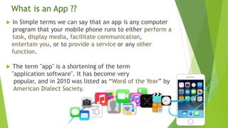  In Simple terms we can say that an app is any computer
program that your mobile phone runs to either perform a
task, dis...