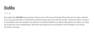 BioMio
Esta aplicación BioMio busca generar interés en los niños por la biología del mundo que les rodea. Además
de ser una app divertida y entretenida, sentará las bases para esta materia escolar. A través de ella se conocen
lo más básico sobre los animales, las plantas, los distintos hábitats, la cadena alimenticia, los climas, etc. Deja
de un lado los textos complicados y aburridos para aplicar los conocimientos de la biología a un entorno
divertido y de juego.
 
