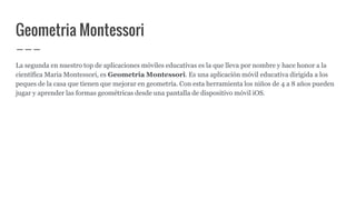 Geometria Montessori
La segunda en nuestro top de aplicaciones móviles educativas es la que lleva por nombre y hace honor a la
científica Maria Montessori, es Geometria Montessori. Es una aplicación móvil educativa dirigida a los
peques de la casa que tienen que mejorar en geometría. Con esta herramienta los niños de 4 a 8 años pueden
jugar y aprender las formas geométricas desde una pantalla de dispositivo móvil iOS.
 
