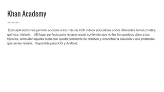 Khan Academy
Esta aplicación nos permite acceder a los más de 4.00 videos educativos sobre diferentes temas (mates,
química, historia…) El lugar perfecto para repasar aquel contenido que no les ha quedado claro a tus
hijos/as, consultar aquella duda que quedó pendiente de resolver y encontrar la solución a ese problema
que se les resiste. Disponible para iOS y Android.
 