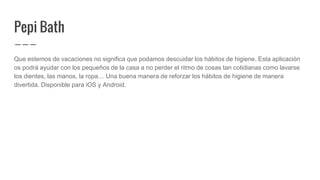 Pepi Bath
Que estemos de vacaciones no significa que podamos descuidar los hábitos de higiene. Esta aplicación
os podrá ayudar con los pequeños de la casa a no perder el ritmo de cosas tan cotidianas como lavarse
los dientes, las manos, la ropa… Una buena manera de reforzar los hábitos de higiene de manera
divertida. Disponible para iOS y Android.
 