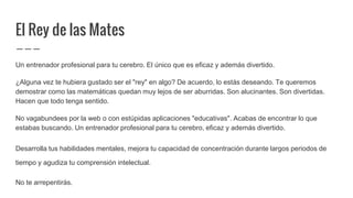 El Rey de las Mates
Un entrenador profesional para tu cerebro. El único que es eficaz y además divertido.
¿Alguna vez te hubiera gustado ser el "rey" en algo? De acuerdo, lo estás deseando. Te queremos
demostrar como las matemáticas quedan muy lejos de ser aburridas. Son alucinantes. Son divertidas.
Hacen que todo tenga sentido.
No vagabundees por la web o con estúpidas aplicaciones "educativas". Acabas de encontrar lo que
estabas buscando. Un entrenador profesional para tu cerebro, eficaz y además divertido.
Desarrolla tus habilidades mentales, mejora tu capacidad de concentración durante largos periodos de
tiempo y agudiza tu comprensión intelectual.
No te arrepentirás.
 