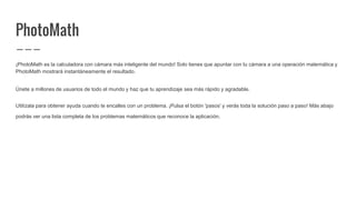 PhotoMath
¡PhotoMath es la calculadora con cámara más inteligente del mundo! Solo tienes que apuntar con tu cámara a una operación matemática y
PhotoMath mostrará instantáneamente el resultado.
Únete a millones de usuarios de todo el mundo y haz que tu aprendizaje sea más rápido y agradable.
Utilízala para obtener ayuda cuando te encalles con un problema. ¡Pulsa el botón 'pasos' y verás toda la solución paso a paso! Más abajo
podrás ver una lista completa de los problemas matemáticos que reconoce la aplicación.
 
