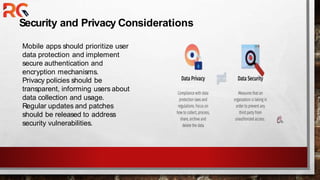 Security and Privacy Considerations
Mobile apps should prioritize user
data protection and implement
secure authentication and
encryption mechanisms.
Privacy policies should be
transparent, informing users about
data collection and usage.
Regular updates and patches
should be released to address
security vulnerabilities.
 