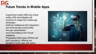 Future Trends in Mobile Apps
Augmented reality (AR) and virtual
reality (VR) technologies will
continue to shape the mobile app
landscape.
Artificial intelligence (AI) integration
will enhance app functionality
through personalized
recommendations and virtual
assistants.
Progressive Web Apps (PWAs) will
gain popularity, offering the
benefits of both web and native
apps.
 