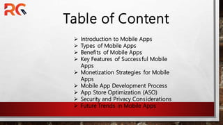 Table of Content
? Introduction to Mobile Apps
? Types of Mobile Apps
? Benefits of Mobile Apps
? Key Features of Successful Mobile
Apps
? Monetization Strategies for Mobile
Apps
? Mobile App Development Process
? App Store Optimization (ASO)
? Security and Privacy Considerations
? Future Trends in Mobile Apps
 