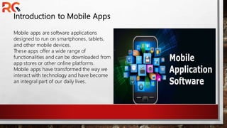 Introduction to Mobile Apps
Mobile apps are software applications
designed to run on smartphones, tablets,
and other mobile devices.
These apps offer a wide range of
functionalities and can be downloaded from
app stores or other online platforms.
Mobile apps have transformed the way we
interact with technology and have become
an integral part of our daily lives.
 