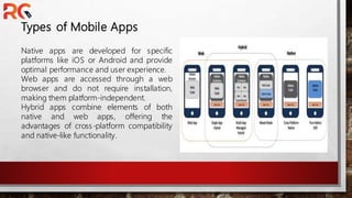 Types of Mobile Apps
Native apps are developed for specific
platforms like iOS or Android and provide
optimal performance and user experience.
Web apps are accessed through a web
browser and do not require installation,
making them platform-independent.
Hybrid apps combine elements of both
native and web apps, offering the
advantages of cross-platform compatibility
and native-like functionality.
 