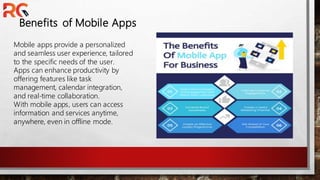 Benefits of Mobile Apps
Mobile apps provide a personalized
and seamless user experience, tailored
to the specific needs of the user.
Apps can enhance productivity by
offering features like task
management, calendar integration,
and real-time collaboration.
With mobile apps, users can access
information and services anytime,
anywhere, even in offline mode.
 