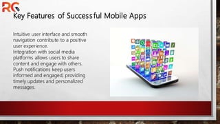 Key Features of Successful Mobile Apps
Intuitive user interface and smooth
navigation contribute to a positive
user experience.
Integration with social media
platforms allows users to share
content and engage with others.
Push notifications keep users
informed and engaged, providing
timely updates and personalized
messages.
 