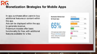 Monetization Strategies for Mobile Apps
In-app purchasesallow users to buy
additional featuresor content within
the app.
Ads can be displayed within the app
to generate revenue.
Freemium models offer basic
functionality for free, with additional
features available for a fee.
 