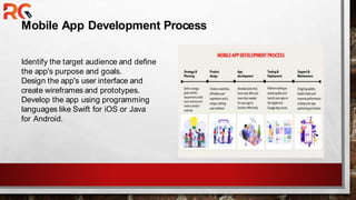 Mobile App Development Process
Identify the target audience and define
the app's purpose and goals.
Design the app's user interface and
create wireframes and prototypes.
Develop the app using programming
languages like Swift for iOS or Java
for Android.
 