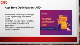 App Store Optimization (ASO)
ASO involves optimizing mobile apps
to rank higher in app store search
results.
Key factors for ASO include app title,
keywords, app description, and
screenshots.
ASO helps increase app visibility and
organic downloads.
 