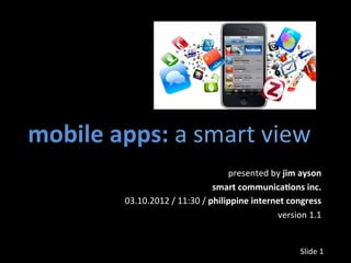 mobile	
  apps:	
  a	
  smart	
  view	
  
                                                   presented	
  by	
  jim	
  ayson	
  
                                               smart	
  communica3ons	
  inc.	
  
             03.10.2012	
  /	
  11:30	
  /	
  philippine	
  internet	
  congress	
  
                                                                  version	
  1.1	
  


                                                                             Slide	
  1	
  
 